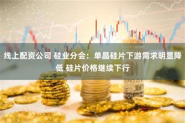线上配资公司 硅业分会：单晶硅片下游需求明显降低 硅片价格继续下行