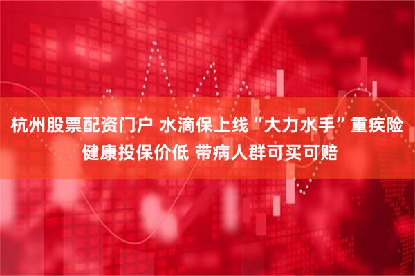 杭州股票配资门户 水滴保上线“大力水手”重疾险 健康投保价低 带病人群可买可赔