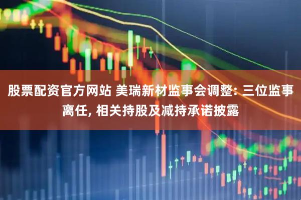 股票配资官方网站 美瑞新材监事会调整: 三位监事离任, 相关持股及减持承诺披露