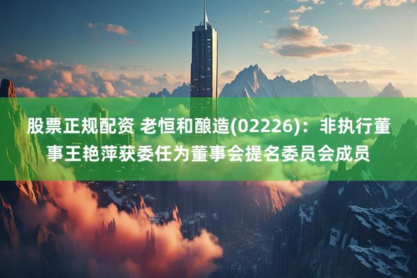 股票正规配资 老恒和酿造(02226)：非执行董事王艳萍获委任为董事会提名委员会成员