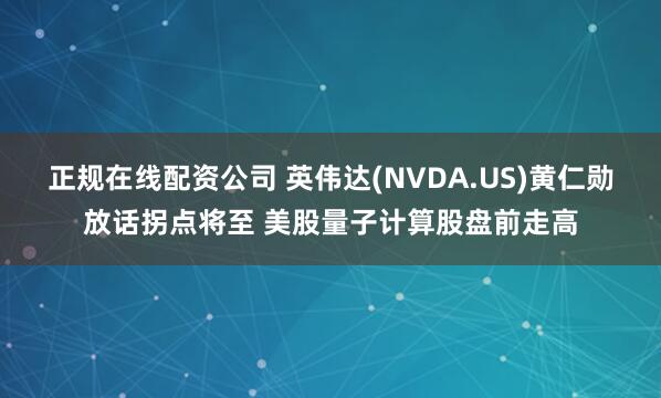 正规在线配资公司 英伟达(NVDA.US)黄仁勋放话拐点将至 美股量子计算股盘前走高